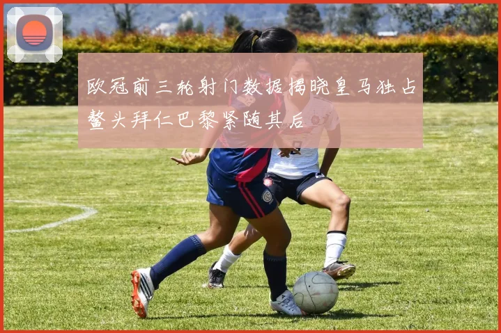 欧冠前三轮射门数据揭晓皇马独占鳌头拜仁巴黎紧随其后