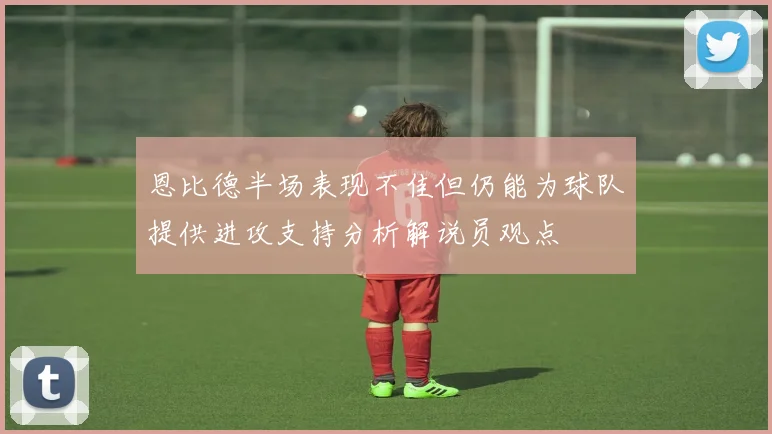 恩比德半场表现不佳但仍能为球队提供进攻支持分析解说员观点