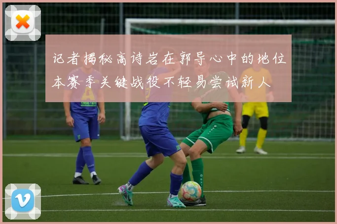 记者揭秘高诗岩在郭导心中的地位本赛季关键战役不轻易尝试新人
