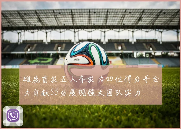 雄鹿首发五人齐发力四位得分手合力贡献55分展现强大团队实力