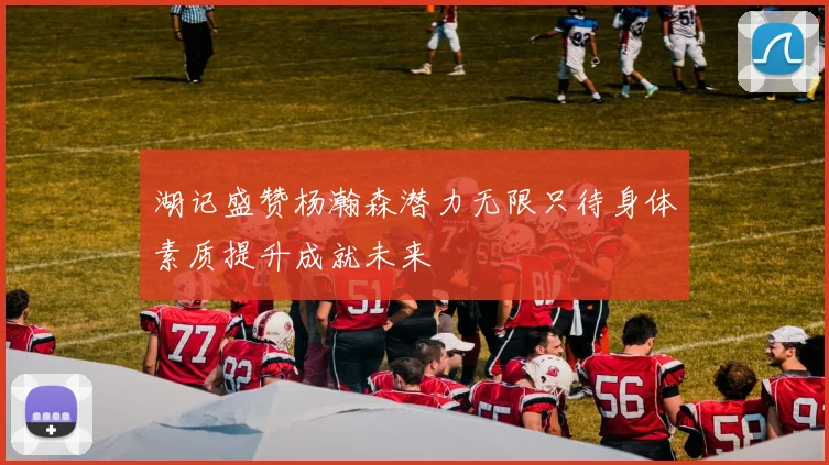 湖记盛赞杨瀚森潜力无限只待身体素质提升成就未来