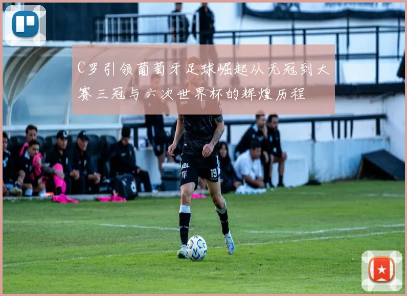 C罗引领葡萄牙足球崛起从无冠到大赛三冠与六次世界杯的辉煌历程
