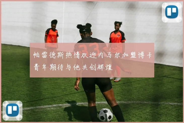 帕雷德斯热情欢迎内马尔加盟博卡青年期待与他共创辉煌