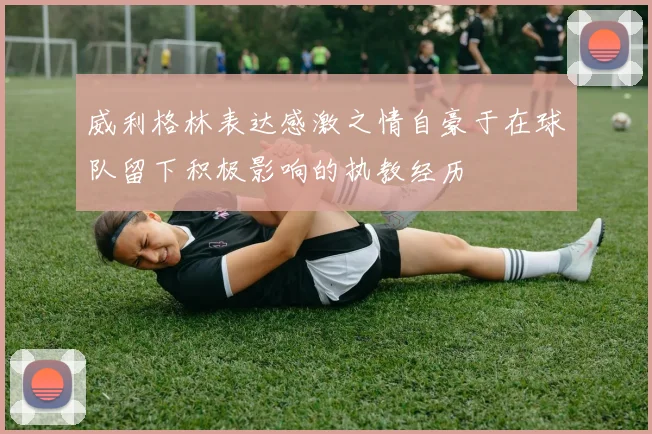 威利格林表达感激之情自豪于在球队留下积极影响的执教经历